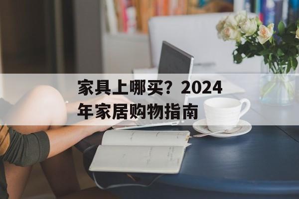 家具上哪买？2024年家居购物指南