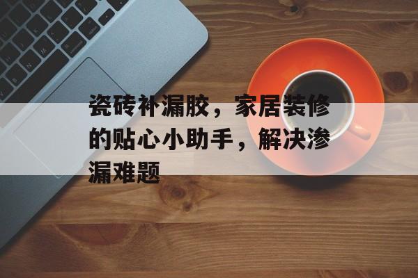 瓷砖补漏胶，家居装修的贴心小助手，解决渗漏难题