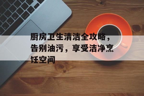 厨房卫生清洁全攻略，告别油污，享受洁净烹饪空间