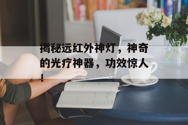 揭秘远红外神灯，神奇的光疗神器，功效惊人！