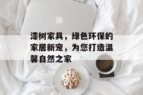 漆树家具，绿色环保的家居新宠，为您打造温馨自然之家