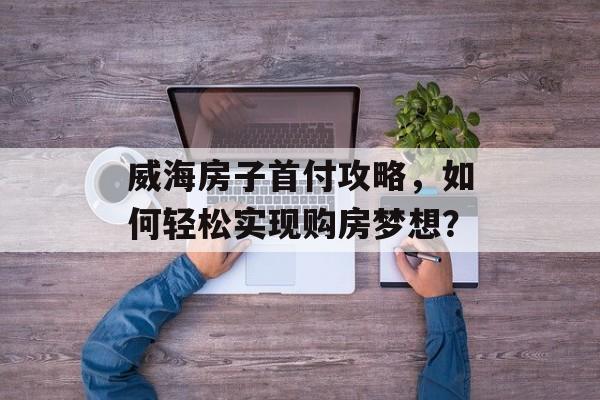 威海房子首付攻略，如何轻松实现购房梦想？