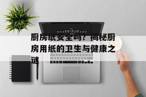 厨房纸安全吗？揭秘厨房用纸的卫生与健康之谜