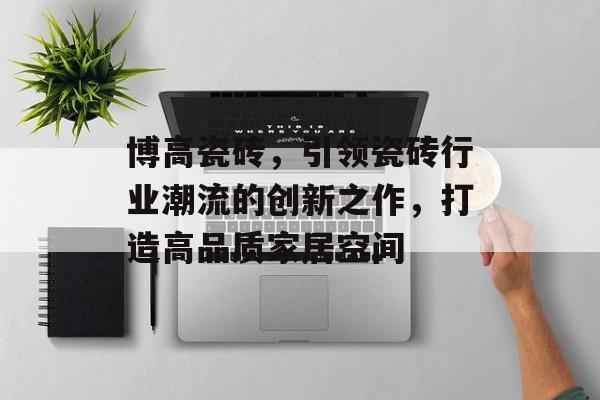 博高瓷砖，引领瓷砖行业潮流的创新之作，打造高品质家居空间