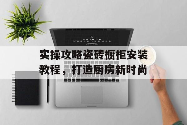 实操攻略瓷砖橱柜安装教程，打造厨房新时尚
