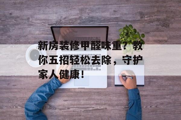新房装修甲醛味重？教你五招轻松去除，守护家人健康！
