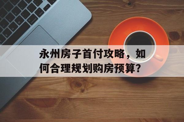 永州房子首付攻略，如何合理规划购房预算？
