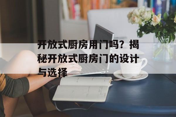 开放式厨房用门吗？揭秘开放式厨房门的设计与选择