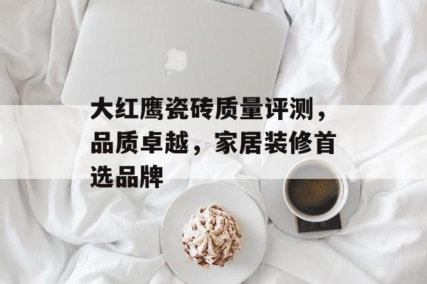 大红鹰瓷砖质量评测，品质卓越，家居装修首选品牌