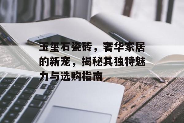 玉玺石瓷砖，奢华家居的新宠，揭秘其独特魅力与选购指南
