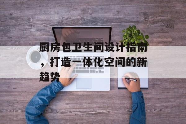 厨房包卫生间设计指南，打造一体化空间的新趋势