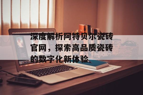 深度解析阿特贝尔瓷砖官网，探索高品质瓷砖的数字化新体验