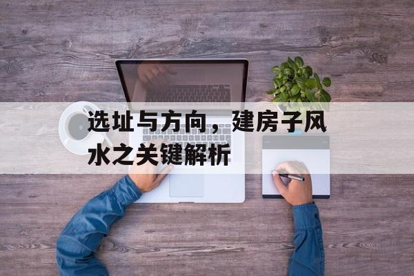 选址与方向，建房子风水之关键解析