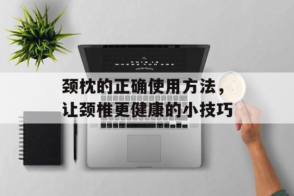 颈枕的正确使用方法，让颈椎更健康的小技巧