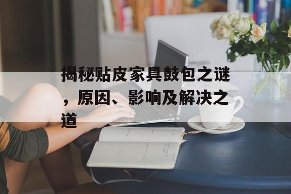 揭秘贴皮家具鼓包之谜，原因、影响及解决之道