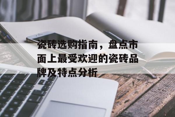 瓷砖选购指南，盘点市面上最受欢迎的瓷砖品牌及特点分析
