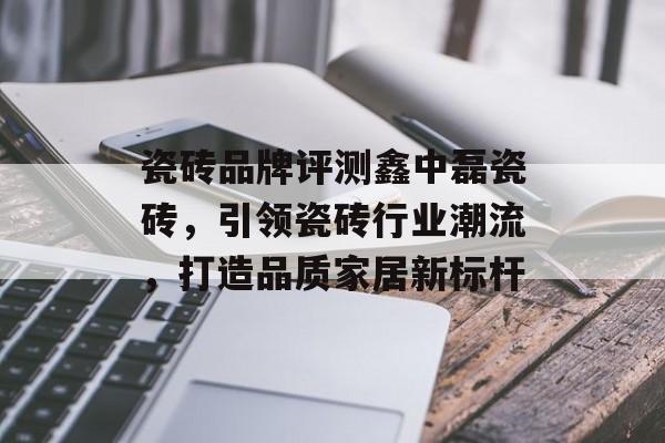 瓷砖品牌评测鑫中磊瓷砖，引领瓷砖行业潮流，打造品质家居新标杆