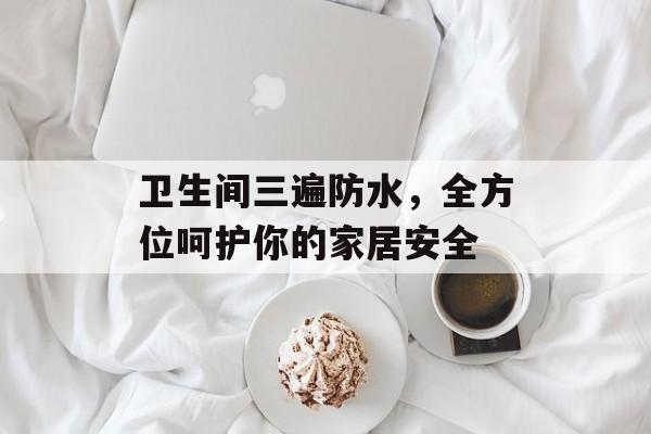 卫生间三遍防水，全方位呵护你的家居安全