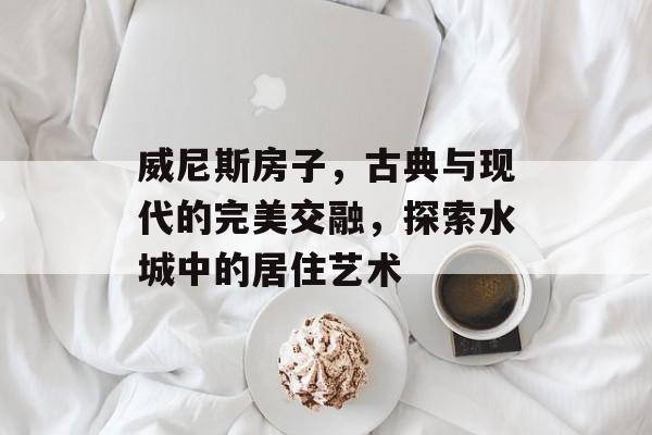 威尼斯房子，古典与现代的完美交融，探索水城中的居住艺术