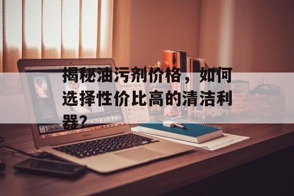 揭秘油污剂价格，如何选择性价比高的清洁利器？