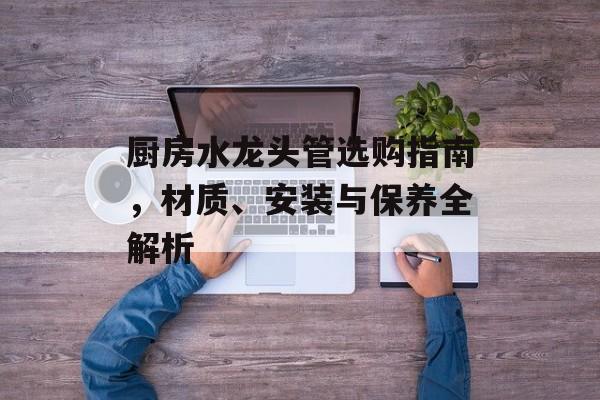 厨房水龙头管选购指南，材质、安装与保养全解析