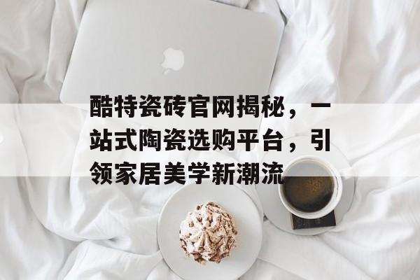 酷特瓷砖官网揭秘，一站式陶瓷选购平台，引领家居美学新潮流