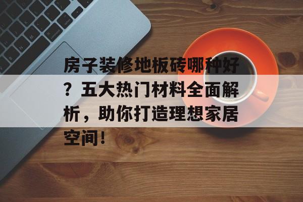 房子装修地板砖哪种好？五大热门材料全面解析，助你打造理想家居空间！