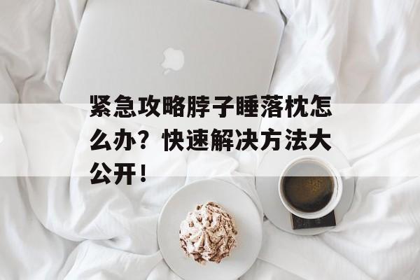 紧急攻略脖子睡落枕怎么办？快速解决方法大公开！