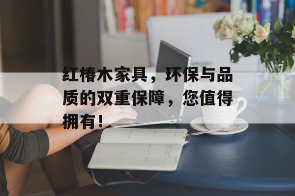 红椿木家具，环保与品质的双重保障，您值得拥有！