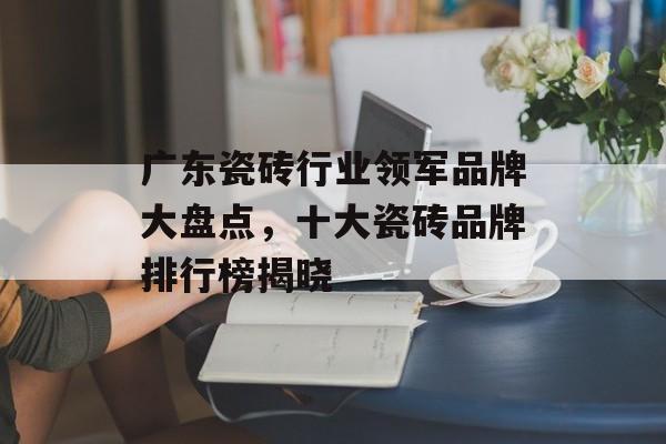 广东瓷砖行业领军品牌大盘点，十大瓷砖品牌排行榜揭晓