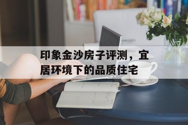 印象金沙房子评测，宜居环境下的品质住宅