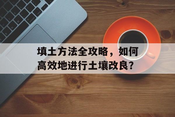 填土方法全攻略，如何高效地进行土壤改良？