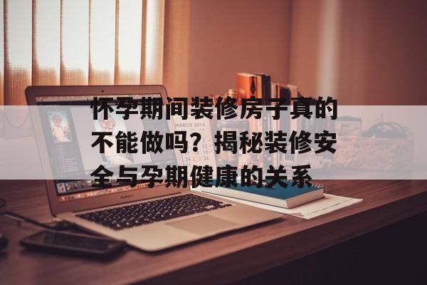 怀孕期间装修房子真的不能做吗？揭秘装修安全与孕期健康的关系