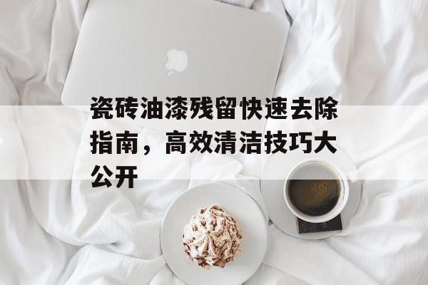 瓷砖油漆残留快速去除指南，高效清洁技巧大公开
