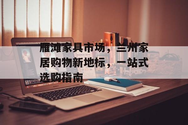 雁滩家具市场，兰州家居购物新地标，一站式选购指南