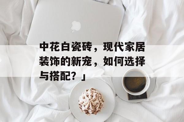 中花白瓷砖，现代家居装饰的新宠，如何选择与搭配？」