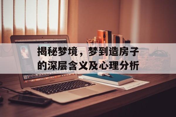 揭秘梦境，梦到造房子的深层含义及心理分析