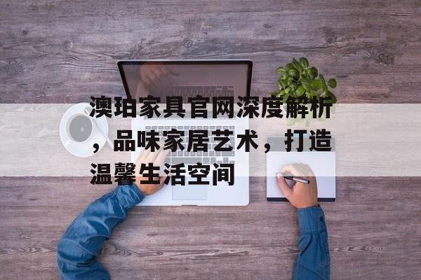 澳珀家具官网深度解析，品味家居艺术，打造温馨生活空间