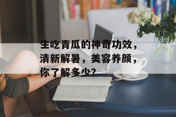 生吃青瓜的神奇功效，清新解暑，美容养颜，你了解多少？