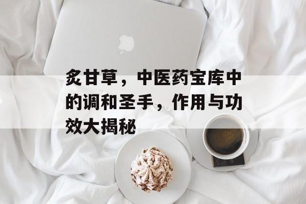 炙甘草，中医药宝库中的调和圣手，作用与功效大揭秘