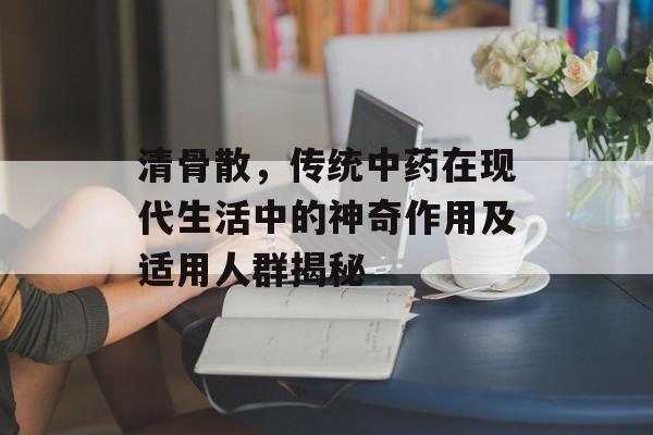清骨散，传统中药在现代生活中的神奇作用及适用人群揭秘