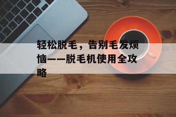 轻松脱毛，告别毛发烦恼——脱毛机使用全攻略