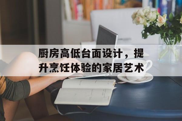 厨房高低台面设计，提升烹饪体验的家居艺术