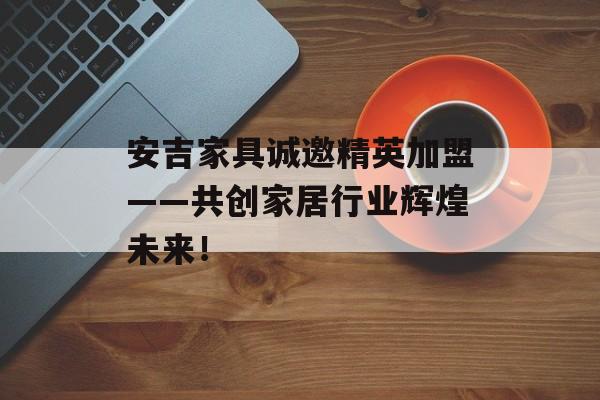 安吉家具诚邀精英加盟——共创家居行业辉煌未来！