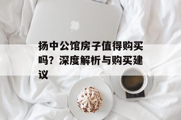 扬中公馆房子值得购买吗？深度解析与购买建议