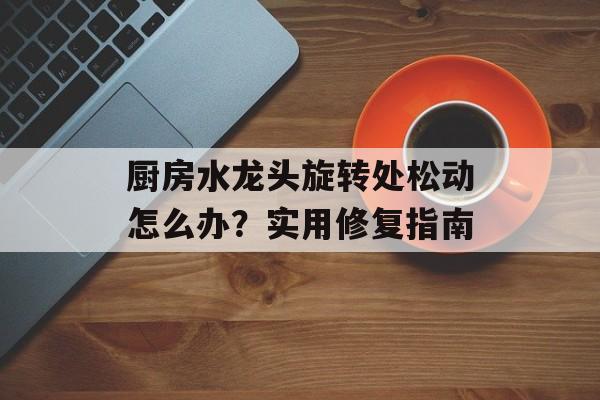 厨房水龙头旋转处松动怎么办？实用修复指南