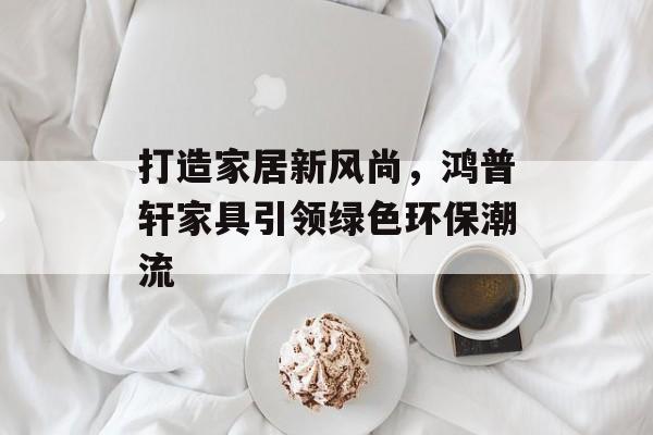 打造家居新风尚，鸿普轩家具引领绿色环保潮流