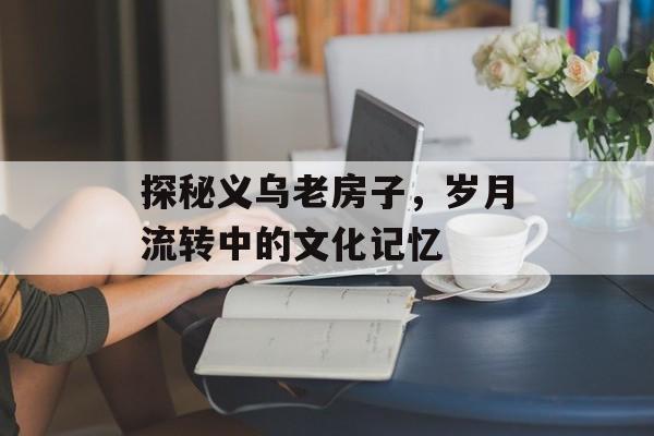 探秘义乌老房子，岁月流转中的文化记忆