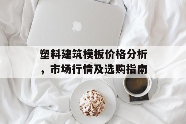 塑料建筑模板价格分析，市场行情及选购指南