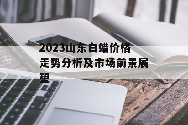 2023山东白蜡价格走势分析及市场前景展望